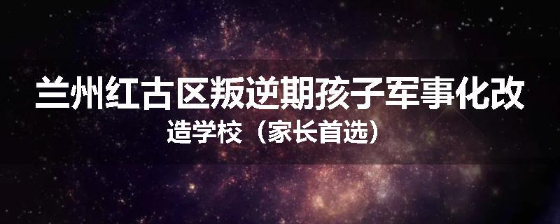 兰州红古区叛逆期孩子军事化改造学校（家长首选）