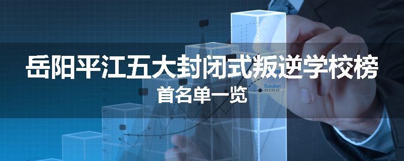 岳阳平江五大封闭式叛逆学校榜首名单一览