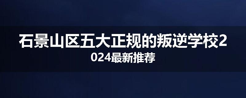 石景山区五大正规的叛逆学校2024最新推荐