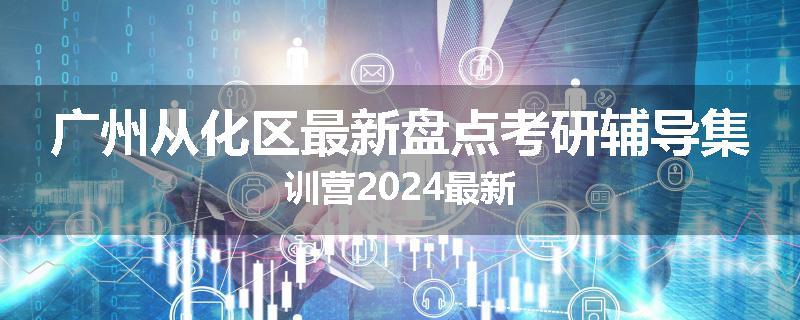 广州从化区最新盘点考研辅导集训营2024最新