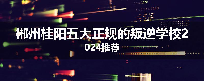 郴州桂阳五大正规的叛逆学校2024推荐