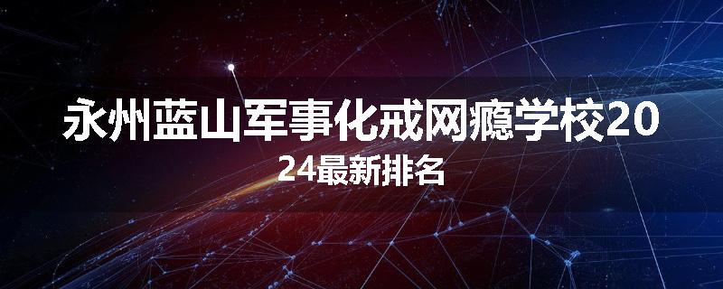 永州蓝山军事化戒网瘾学校2024最新排名