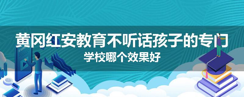 黄冈红安教育不听话孩子的专门学校哪个效果好
