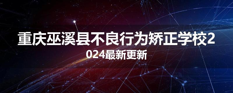 重庆巫溪县不良行为矫正学校2024最新更新