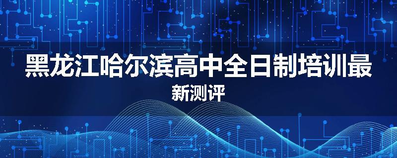 黑龙江哈尔滨高中全日制培训最新测评