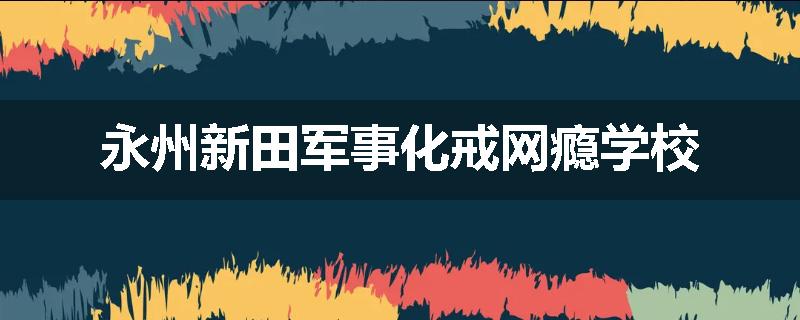 永州新田军事化戒网瘾学校