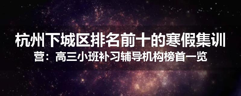 杭州下城区排名前十的寒假集训营：高三小班补习辅导机构榜首一览
