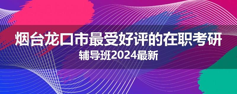 烟台龙口市最受好评的在职考研辅导班2024最新