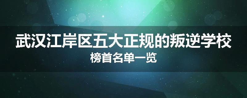武汉江岸区五大正规的叛逆学校榜首名单一览
