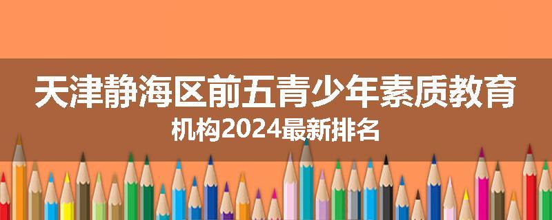 天津静海区前五青少年素质教育机构2024最新排名