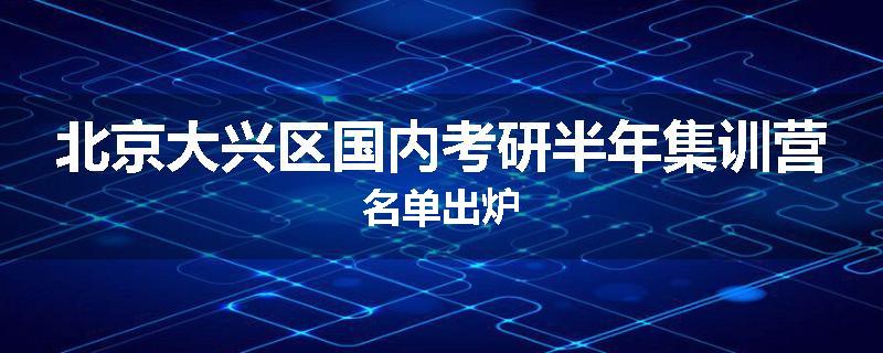 北京大兴区国内考研半年集训营名单出炉