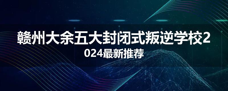 赣州大余五大封闭式叛逆学校2024最新推荐