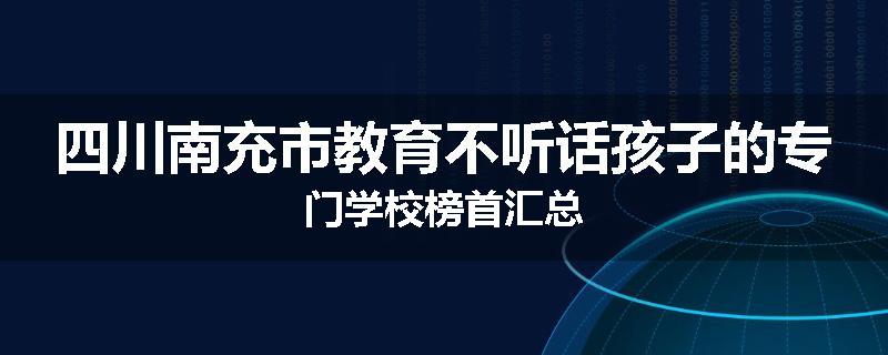 四川南充市教育不听话孩子的专门学校榜首汇总