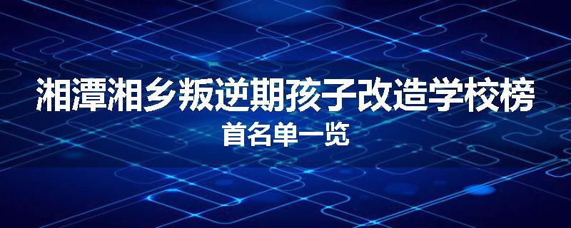 湘潭湘乡叛逆期孩子改造学校榜首名单一览