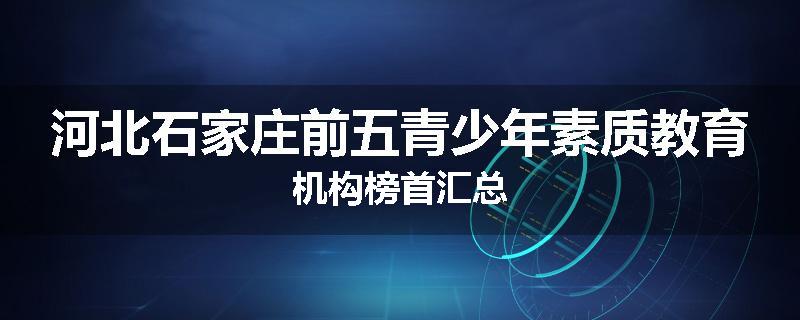 河北石家庄前五青少年素质教育机构榜首汇总