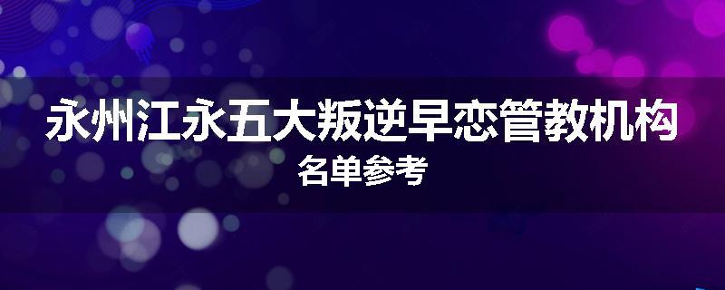 永州江永五大叛逆早恋管教机构名单参考
