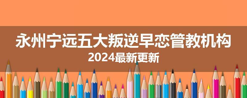 永州宁远五大叛逆早恋管教机构2024最新更新