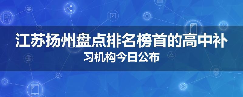 江苏扬州盘点排名榜首的高中补习机构今日公布