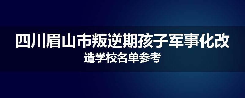 四川眉山市叛逆期孩子军事化改造学校名单参考