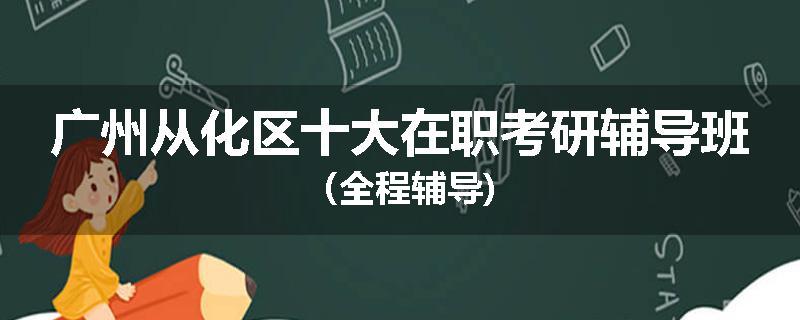 广州从化区十大在职考研辅导班（全程辅导)