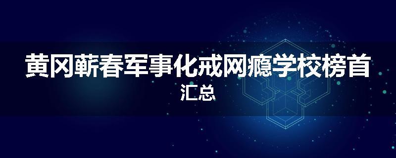 黄冈蕲春军事化戒网瘾学校榜首汇总