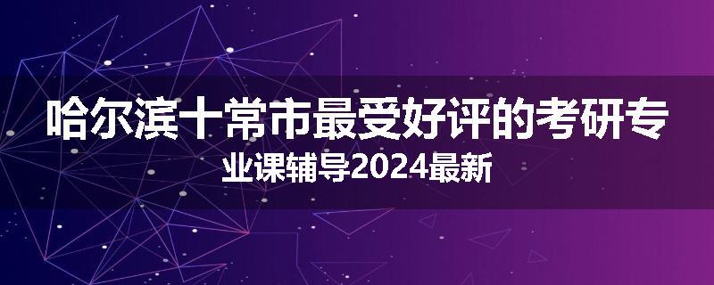 哈尔滨十常市最受好评的考研专业课辅导2024最新
