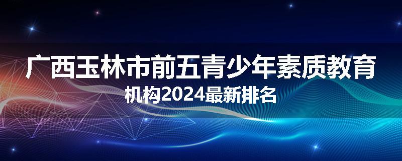 广西玉林市前五青少年素质教育机构2024最新排名