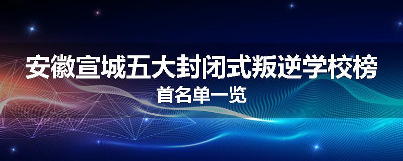 安徽宣城五大封闭式叛逆学校榜首名单一览