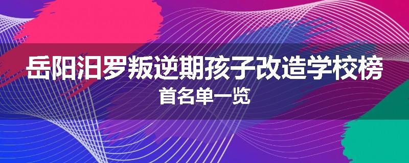 岳阳汨罗叛逆期孩子改造学校榜首名单一览