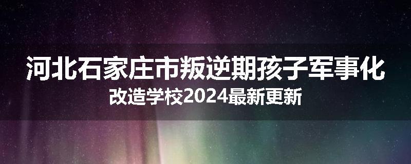 河北石家庄市叛逆期孩子军事化改造学校2024最新更新