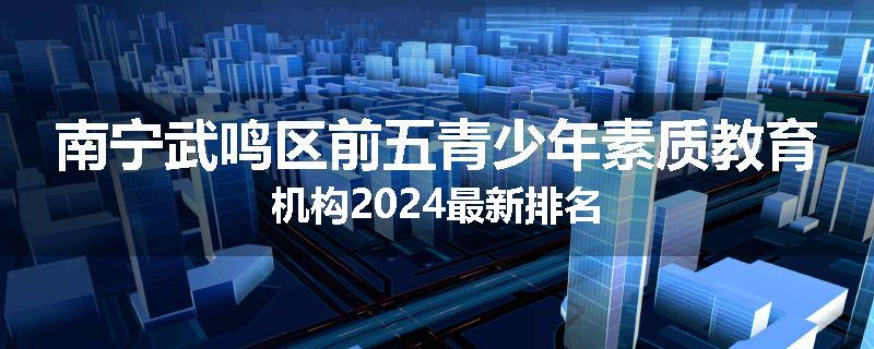 南宁武鸣区前五青少年素质教育机构2024最新排名