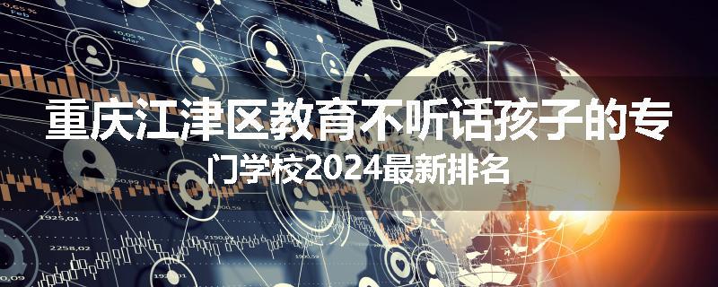 重庆江津区教育不听话孩子的专门学校2024最新排名