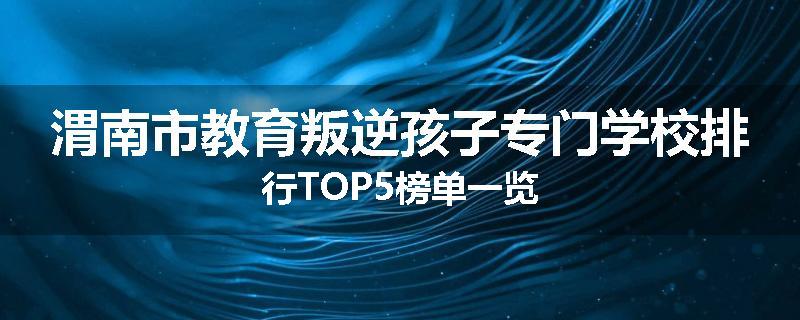 渭南市教育叛逆孩子专门学校排行TOP5榜单一览