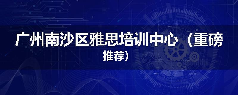 广州南沙区雅思培训中心（重磅推荐）