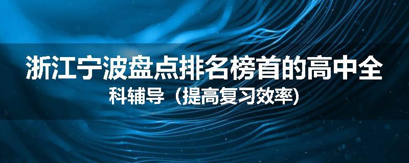 浙江宁波盘点排名榜首的高中全科辅导（提高复习效率)
