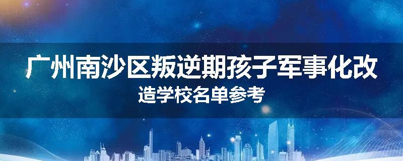 广州南沙区叛逆期孩子军事化改造学校名单参考