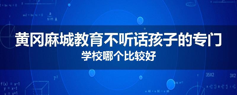 黄冈麻城教育不听话孩子的专门学校哪个比较好