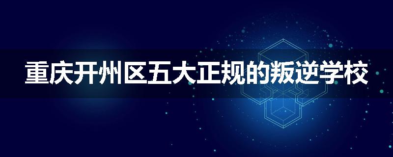 重庆开州区五大正规的叛逆学校