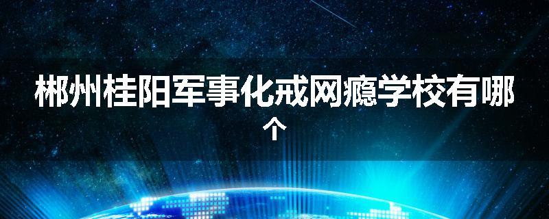 郴州桂阳军事化戒网瘾学校有哪个