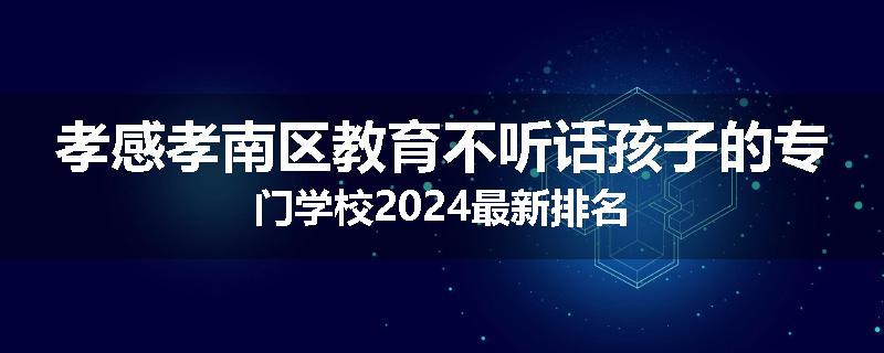 孝感孝南区教育不听话孩子的专门学校2024最新排名