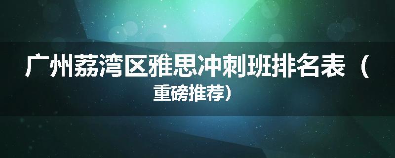 广州荔湾区雅思冲刺班排名表（重磅推荐）