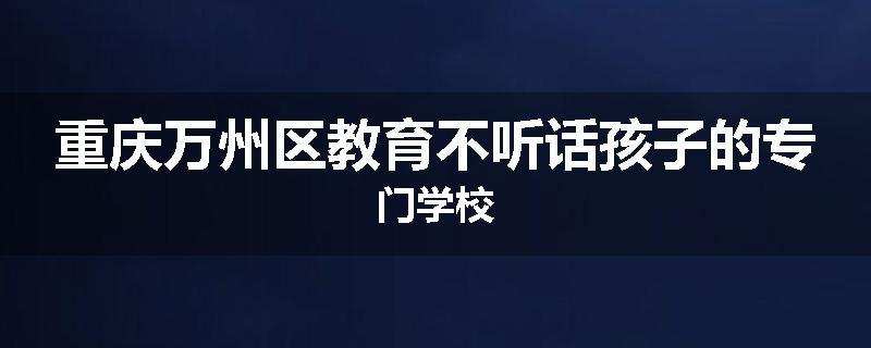 重庆万州区教育不听话孩子的专门学校