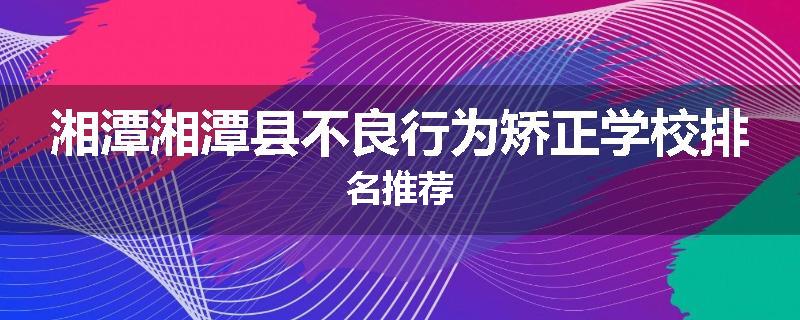 湘潭湘潭县不良行为矫正学校排名推荐