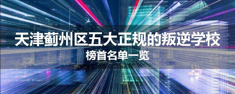 天津蓟州区五大正规的叛逆学校榜首名单一览