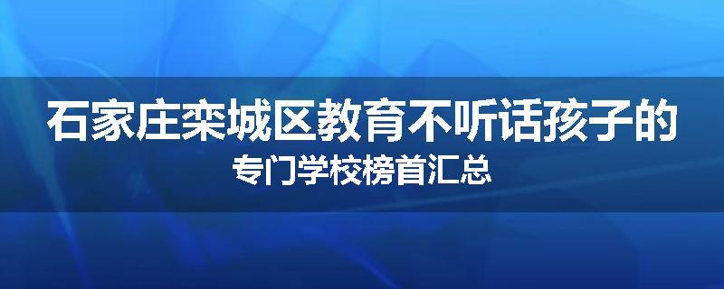 石家庄栾城区教育不听话孩子的专门学校榜首汇总