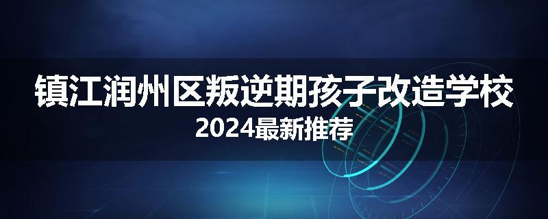 镇江润州区叛逆期孩子改造学校2024最新推荐