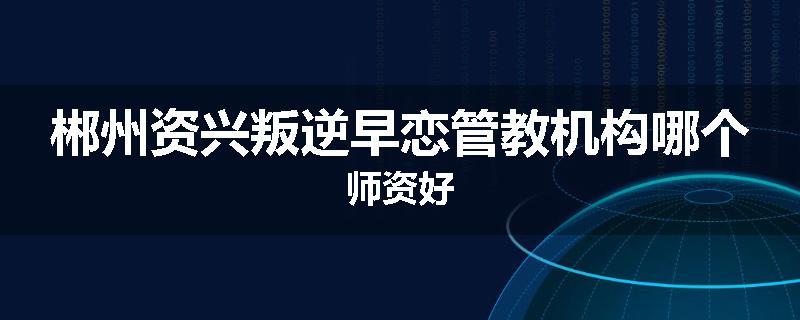 郴州资兴叛逆早恋管教机构哪个师资好