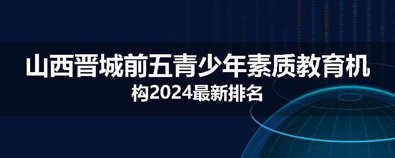 山西晋城前五青少年素质教育机构2024最新排名