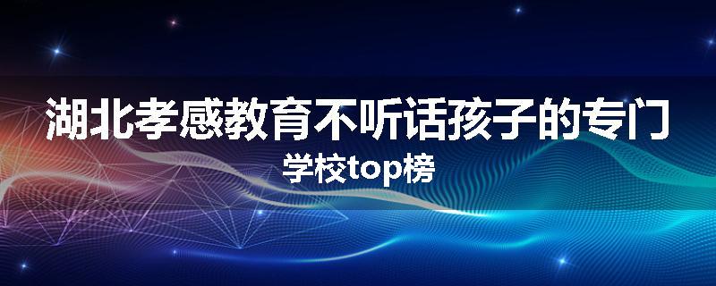 湖北孝感教育不听话孩子的专门学校top榜