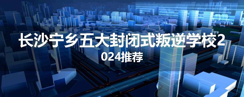 长沙宁乡五大封闭式叛逆学校2024推荐